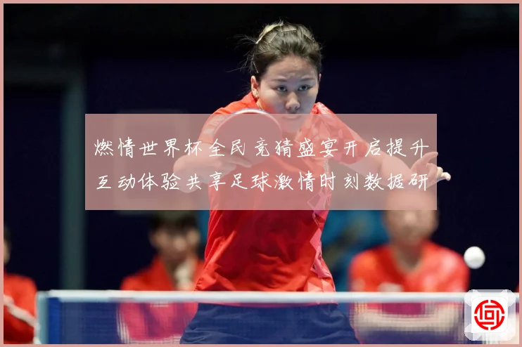 燃情世界杯全民竞猜盛宴开启提升互动体验共享足球激情时刻数据研判-深度解析