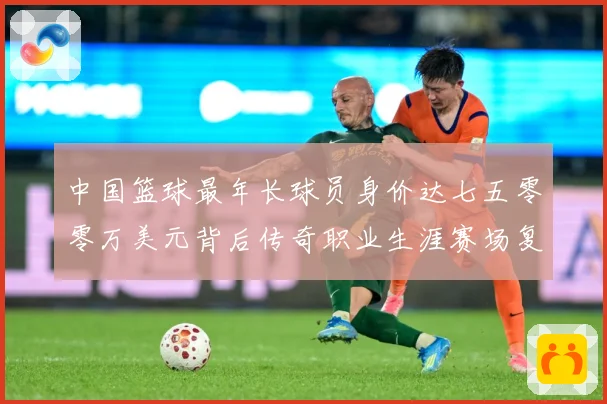 中国篮球最年长球员身价达七五零零万美元背后传奇职业生涯赛场复盘-深度解析