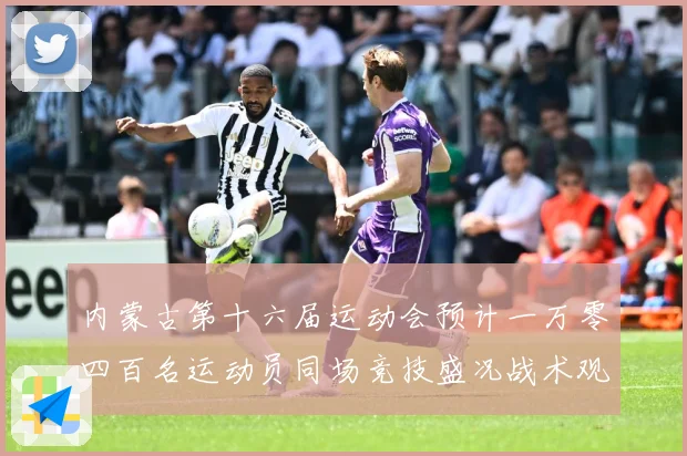 内蒙古第十六届运动会预计一万零四百名运动员同场竞技盛况战术观察-深度解析