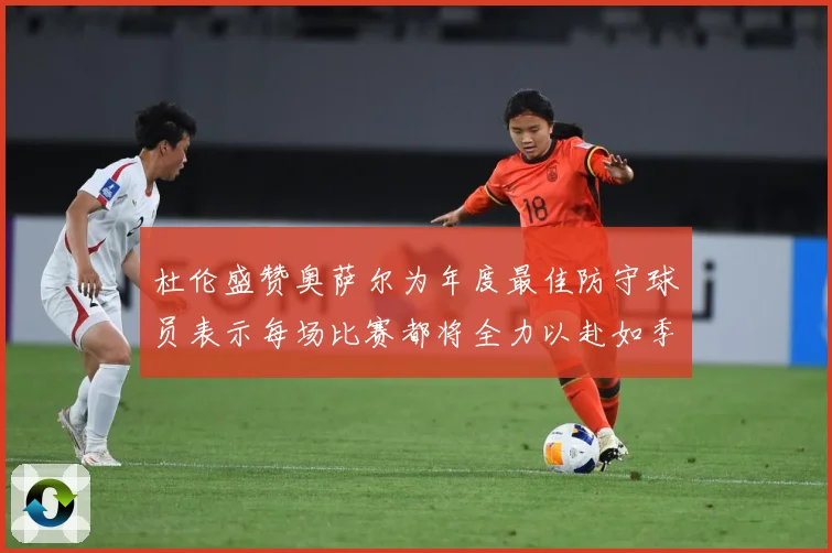 杜伦盛赞奥萨尔为年度最佳防守球员表示每场比赛都将全力以赴如季赛场复盘-深度解析