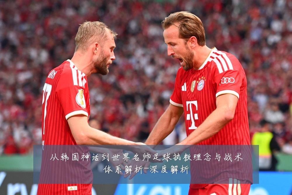 从韩国神话到世界名帅足球执教理念与战术体系解析-深度解析